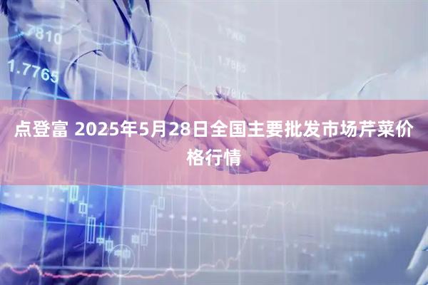 点登富 2025年5月28日全国主要批发市场芹菜价格行情
