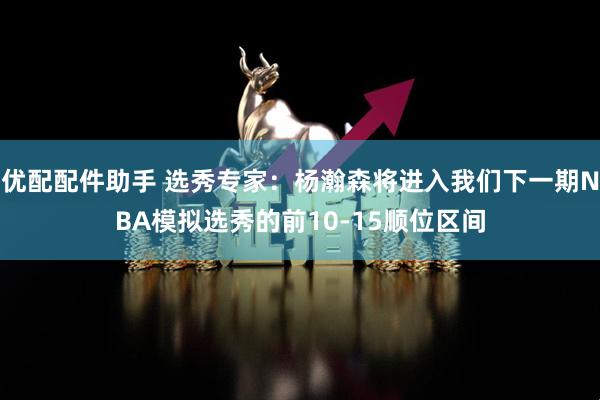 优配配件助手 选秀专家：杨瀚森将进入我们下一期NBA模拟选秀的前10-15顺位区间