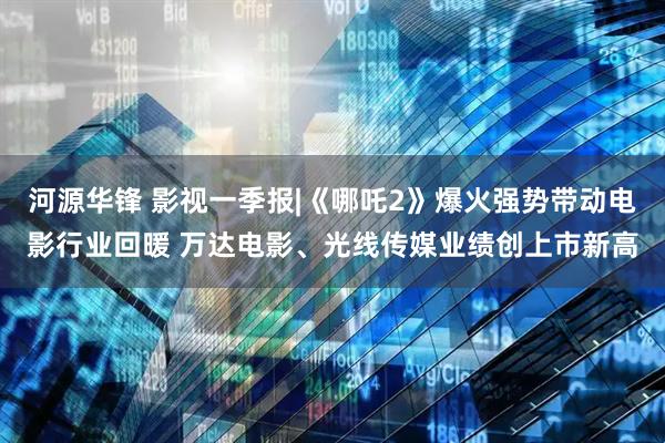 河源华锋 影视一季报|《哪吒2》爆火强势带动电影行业回暖 万达电影、光线传媒业绩创上市新高