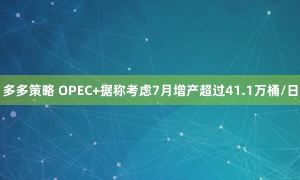 多多策略 OPEC+据称考虑7月增产超过41.1万桶/日