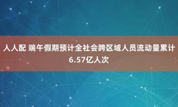 人人配 端午假期预计全社会跨区域人员流动量累计6.57亿人次
