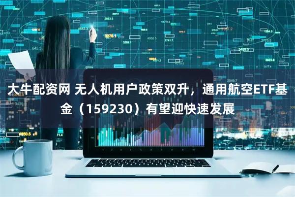 大牛配资网 无人机用户政策双升，通用航空ETF基金（159230）有望迎快速发展