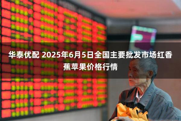 华泰优配 2025年6月5日全国主要批发市场红香蕉苹果价格行情