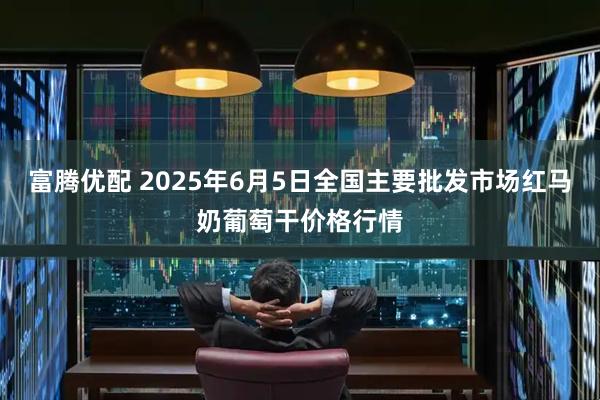 富腾优配 2025年6月5日全国主要批发市场红马奶葡萄干价格行情