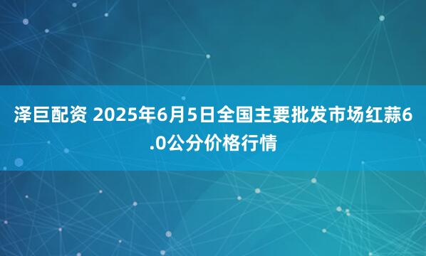 泽巨配资 2025年6月5日全国主要批发市场红蒜6.0公分价格行情