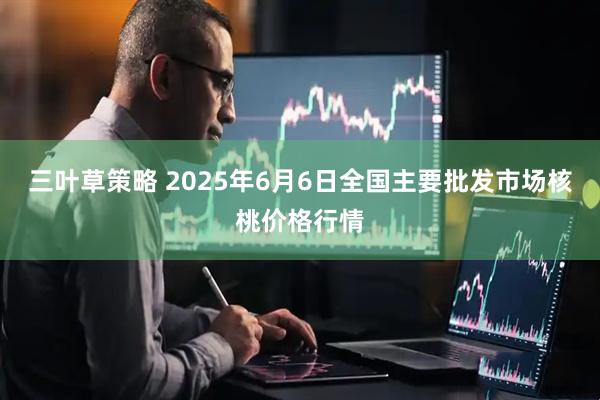 三叶草策略 2025年6月6日全国主要批发市场核桃价格行情