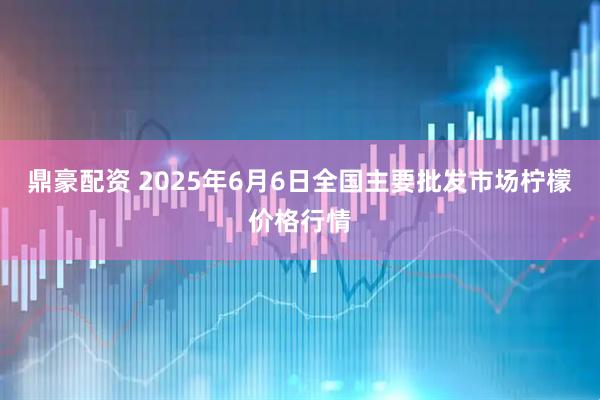 鼎豪配资 2025年6月6日全国主要批发市场柠檬价格行情