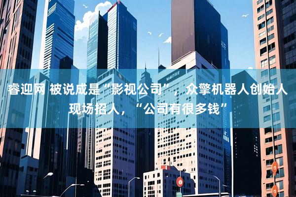 睿迎网 被说成是“影视公司”，众擎机器人创始人现场招人，“公司有很多钱”