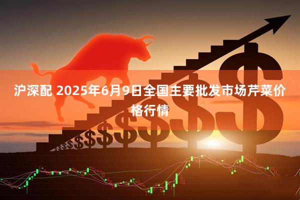 沪深配 2025年6月9日全国主要批发市场芹菜价格行情