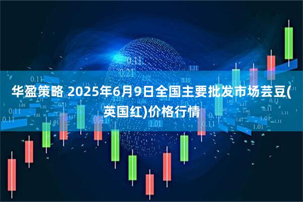华盈策略 2025年6月9日全国主要批发市场芸豆(英国红)价格行情