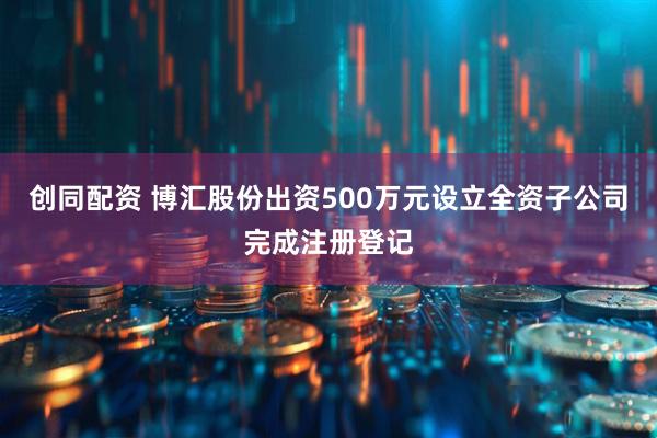 创同配资 博汇股份出资500万元设立全资子公司完成注册登记