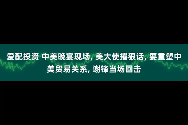 爱配投资 中美晚宴现场, 美大使撂狠话, 要重塑中美贸易关系, 谢锋当场回击