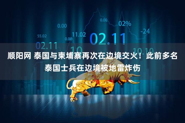 顺阳网 泰国与柬埔寨再次在边境交火！此前多名泰国士兵在边境被地雷炸伤