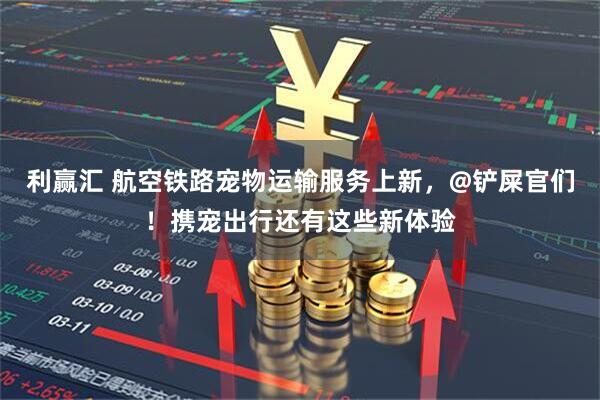 利赢汇 航空铁路宠物运输服务上新，@铲屎官们！携宠出行还有这些新体验