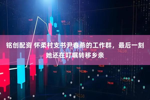 铭创配资 怀柔村支书尹春燕的工作群，最后一刻她还在叮嘱转移乡亲