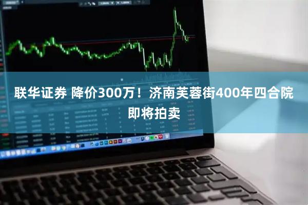 联华证券 降价300万！济南芙蓉街400年四合院即将拍卖