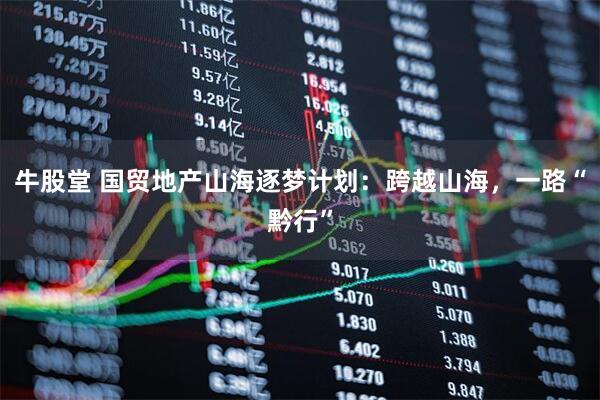 牛股堂 国贸地产山海逐梦计划：跨越山海，一路“黔行”