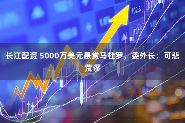 长江配资 5000万美元悬赏马杜罗，委外长：可悲荒谬
