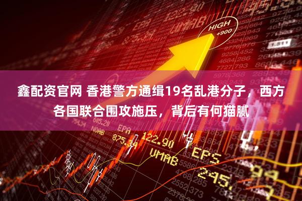 鑫配资官网 香港警方通缉19名乱港分子，西方各国联合围攻施压，背后有何猫腻