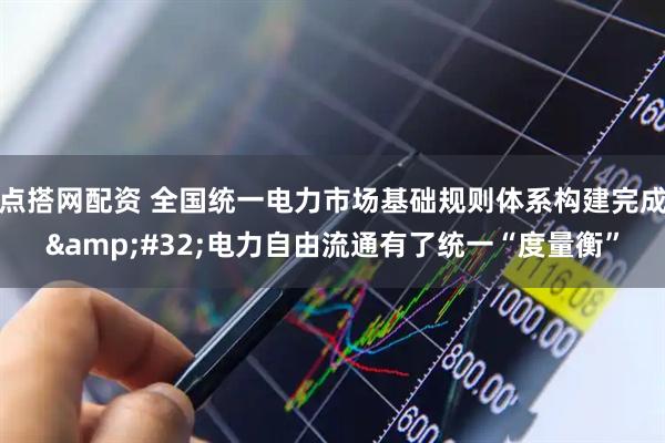 点搭网配资 全国统一电力市场基础规则体系构建完成 电力自由流通有了统一“度量衡”