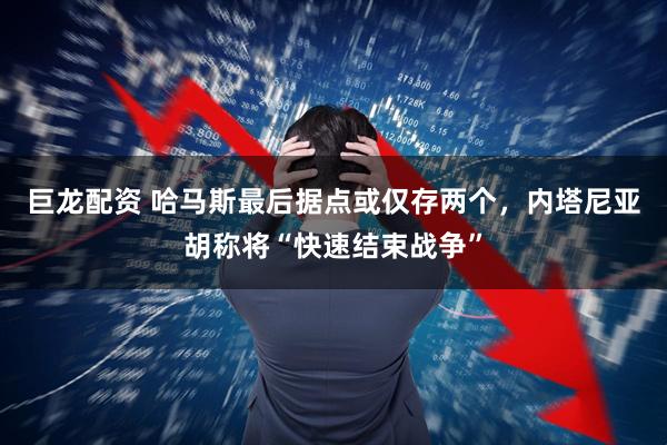 巨龙配资 哈马斯最后据点或仅存两个，内塔尼亚胡称将“快速结束战争”