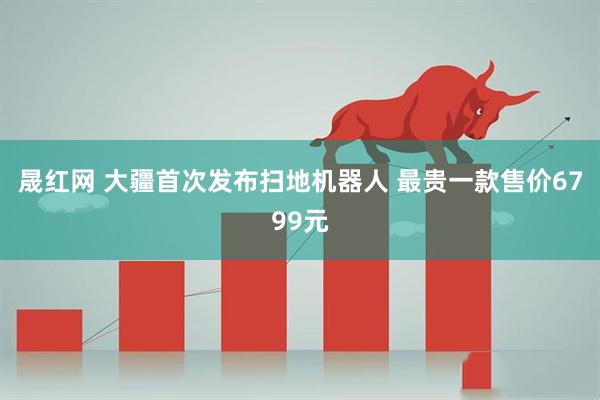 晟红网 大疆首次发布扫地机器人 最贵一款售价6799元