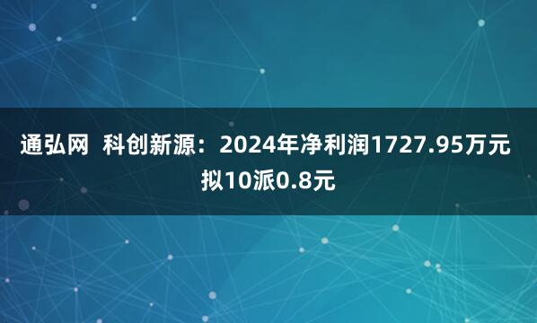 通弘网 科创新源:2024年净利润1727.95万元 拟10派0.8元
