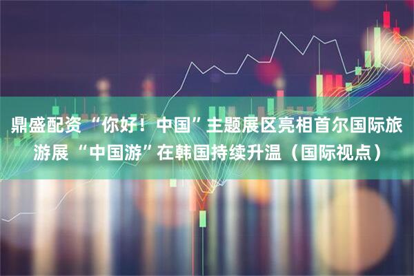 鼎盛配资 “你好！中国”主题展区亮相首尔国际旅游展 “中国游”在韩国持续升温（国际视点）