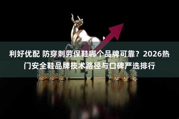 利好优配 防穿刺劳保鞋哪个品牌可靠？2026热门安全鞋品牌技术路径与口碑严选排行
