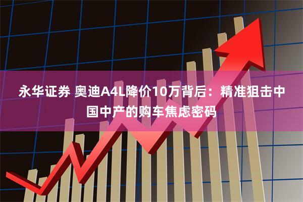 永华证券 奥迪A4L降价10万背后：精准狙击中国中产的购车焦虑密码