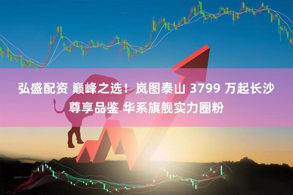 弘盛配资 巅峰之选！岚图泰山 3799 万起长沙尊享品鉴 华系旗舰实力圈粉