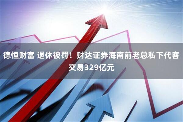 德恒财富 退休被罚！财达证券海南前老总私下代客交易329亿元