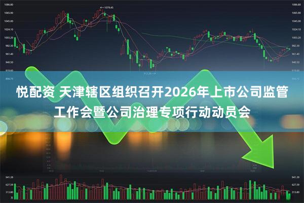 悦配资 天津辖区组织召开2026年上市公司监管工作会暨公司治理专项行动动员会